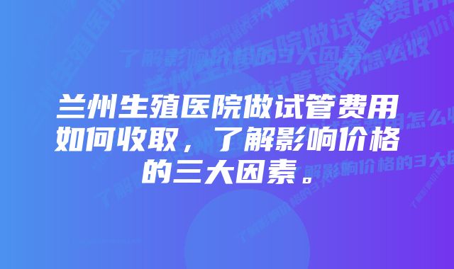 兰州生殖医院做试管费用如何收取，了解影响价格的三大因素。