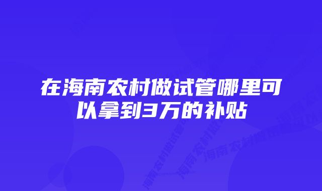 在海南农村做试管哪里可以拿到3万的补贴