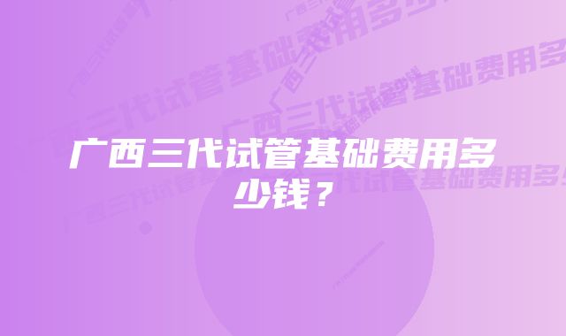 广西三代试管基础费用多少钱？