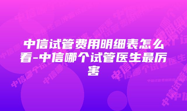 中信试管费用明细表怎么看-中信哪个试管医生最厉害