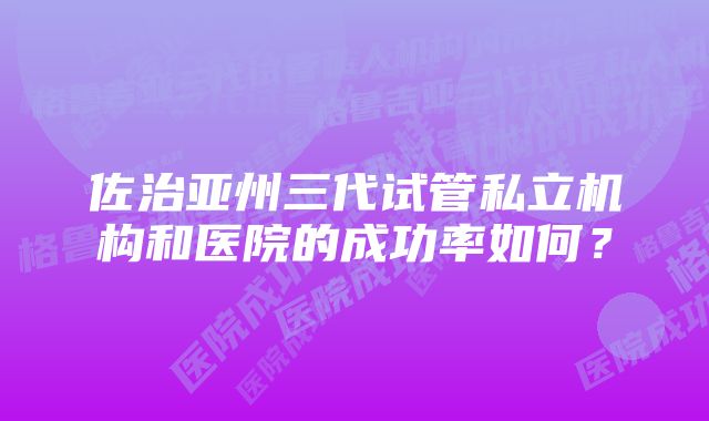 佐治亚州三代试管私立机构和医院的成功率如何？