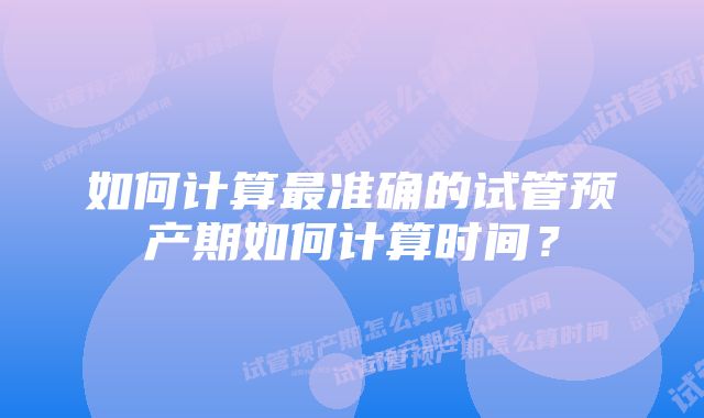 如何计算最准确的试管预产期如何计算时间？