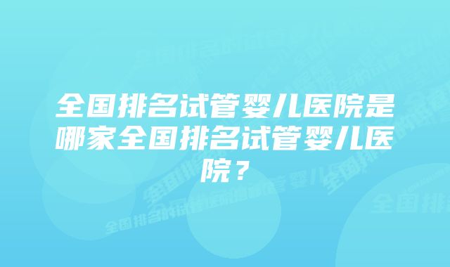 全国排名试管婴儿医院是哪家全国排名试管婴儿医院？