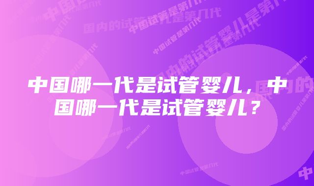 中国哪一代是试管婴儿，中国哪一代是试管婴儿？