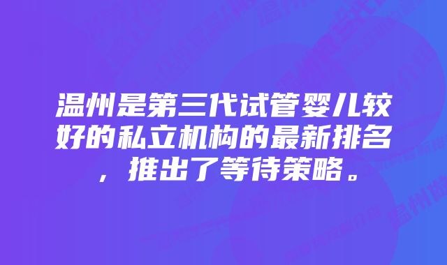 温州是第三代试管婴儿较好的私立机构的最新排名，推出了等待策略。