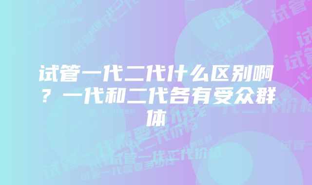 试管一代二代什么区别啊？一代和二代各有受众群体