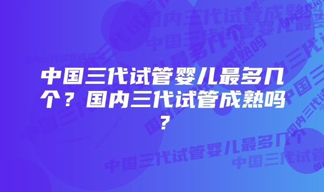 中国三代试管婴儿最多几个？国内三代试管成熟吗？