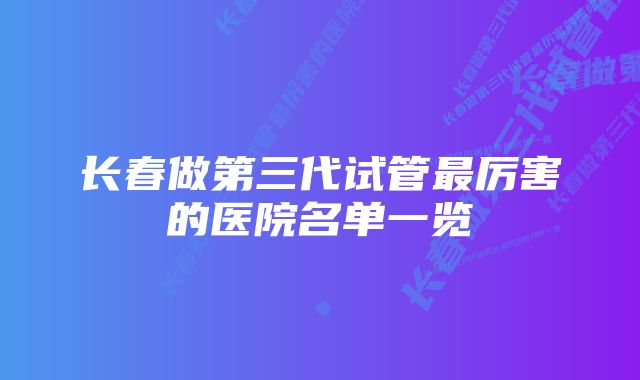 长春做第三代试管最厉害的医院名单一览