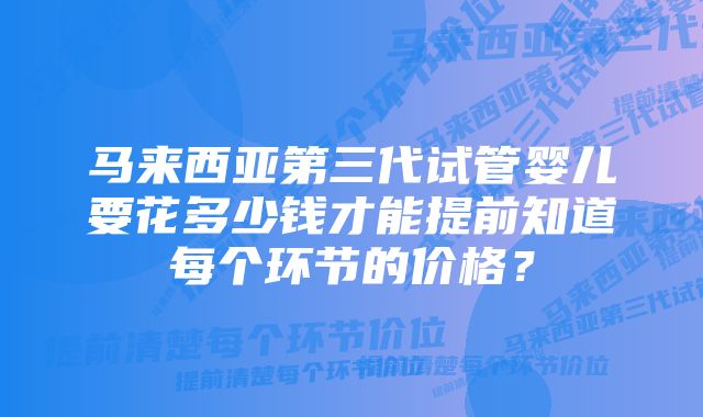 马来西亚第三代试管婴儿要花多少钱才能提前知道每个环节的价格？