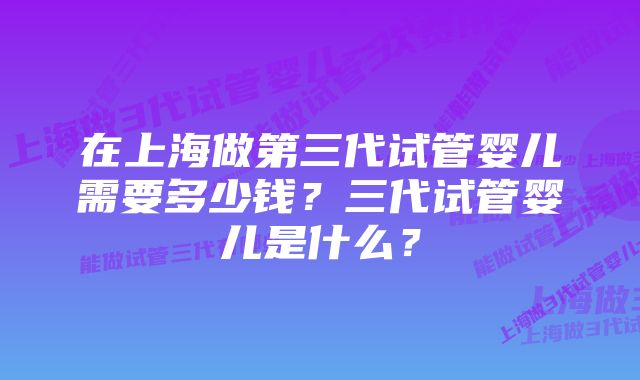 在上海做第三代试管婴儿需要多少钱？三代试管婴儿是什么？