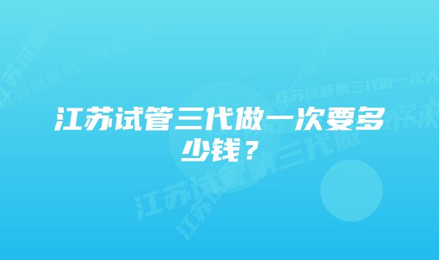 江苏试管三代做一次要多少钱？