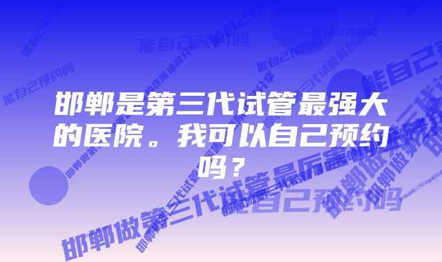 邯郸是第三代试管最强大的医院。我可以自己预约吗？