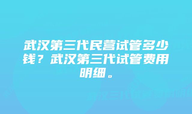 武汉第三代民营试管多少钱？武汉第三代试管费用明细。