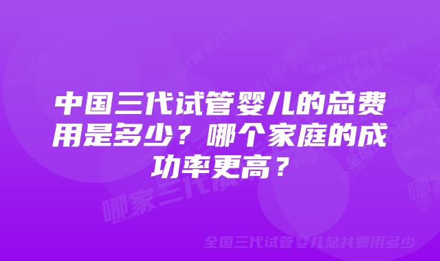 中国三代试管婴儿的总费用是多少？哪个家庭的成功率更高？