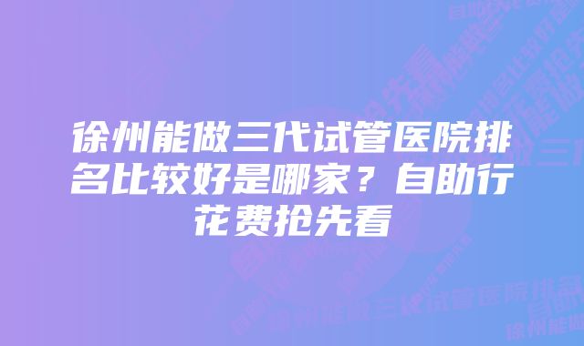 徐州能做三代试管医院排名比较好是哪家？自助行花费抢先看