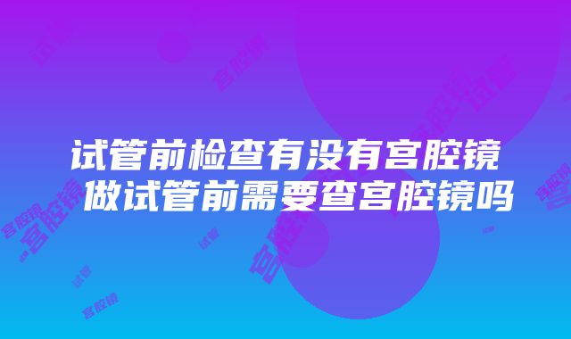 试管前检查有没有宫腔镜 做试管前需要查宫腔镜吗