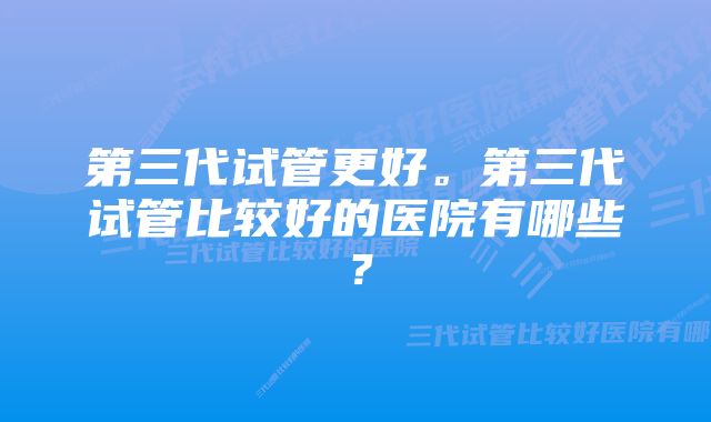 第三代试管更好。第三代试管比较好的医院有哪些？