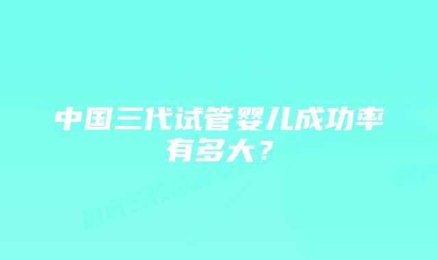 中国三代试管婴儿成功率有多大？