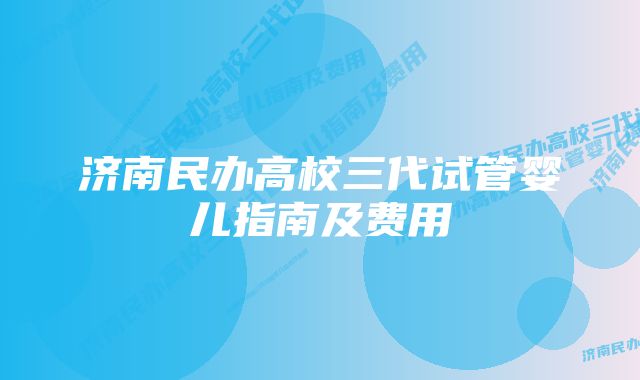 济南民办高校三代试管婴儿指南及费用