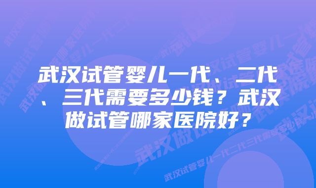 武汉试管婴儿一代、二代、三代需要多少钱？武汉做试管哪家医院好？