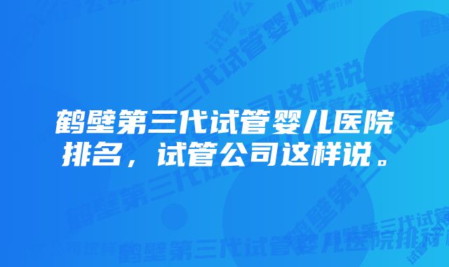 鹤壁第三代试管婴儿医院排名，试管公司这样说。