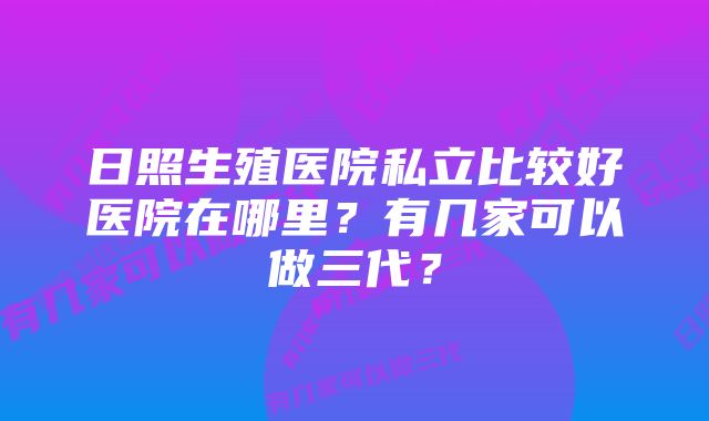 日照生殖医院私立比较好医院在哪里？有几家可以做三代？