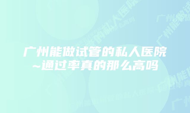 广州能做试管的私人医院~通过率真的那么高吗