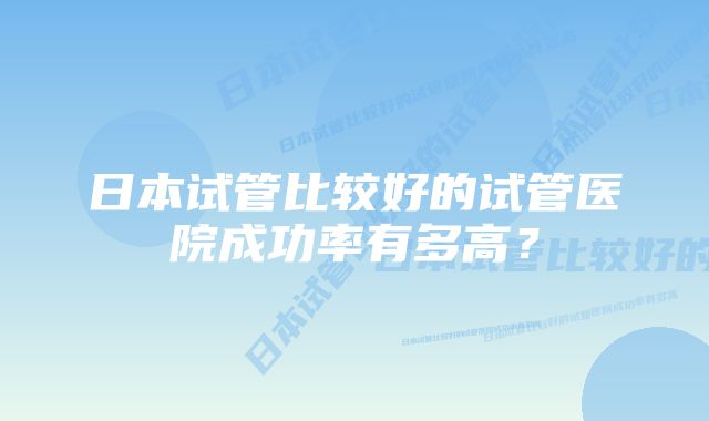 日本试管比较好的试管医院成功率有多高？