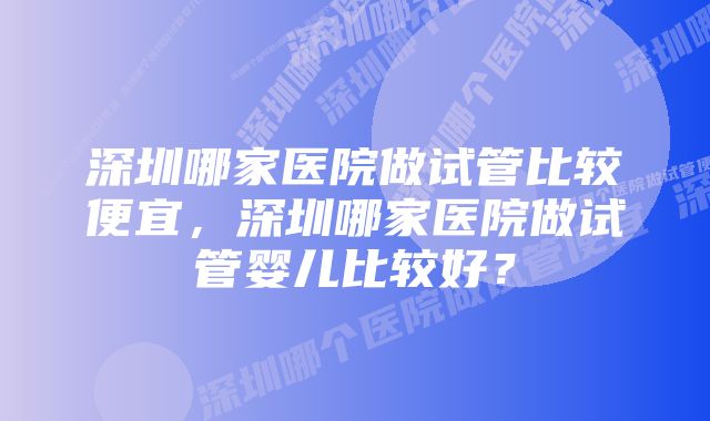 深圳哪家医院做试管比较便宜，深圳哪家医院做试管婴儿比较好？