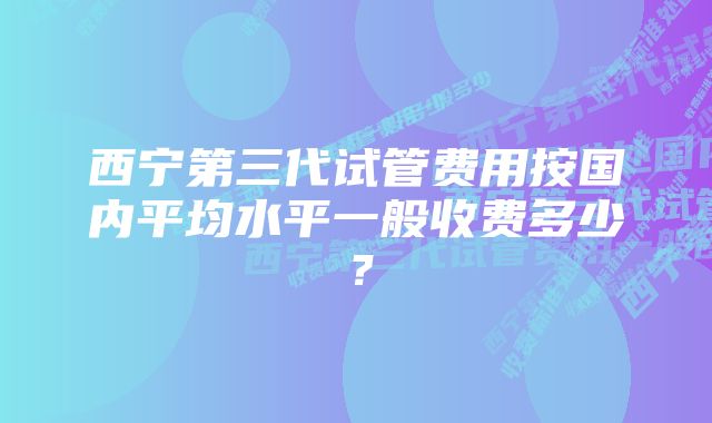 西宁第三代试管费用按国内平均水平一般收费多少？