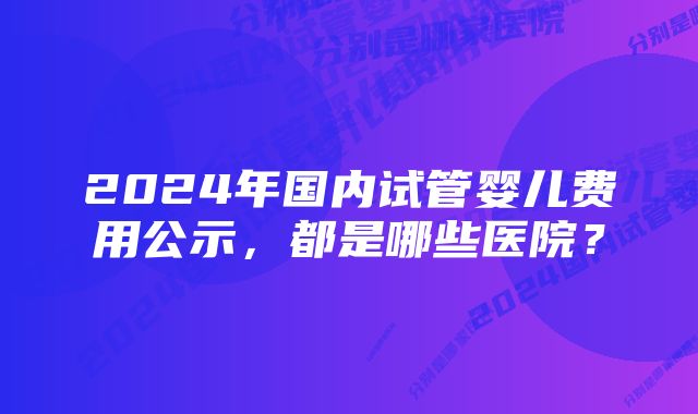 2024年国内试管婴儿费用公示，都是哪些医院？