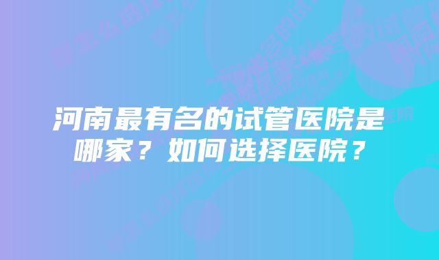 河南最有名的试管医院是哪家？如何选择医院？