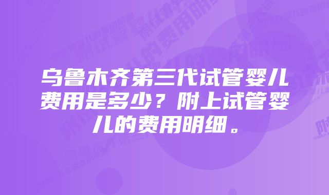 乌鲁木齐第三代试管婴儿费用是多少？附上试管婴儿的费用明细。