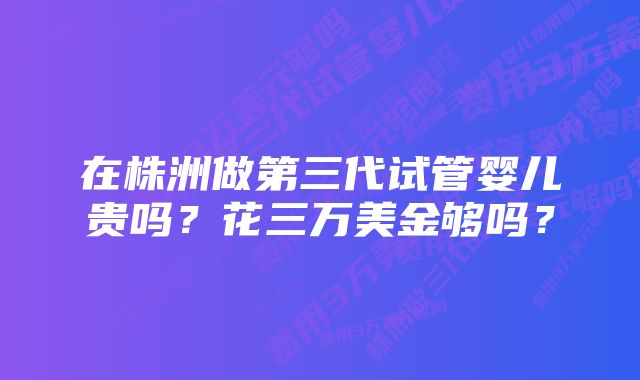 在株洲做第三代试管婴儿贵吗？花三万美金够吗？