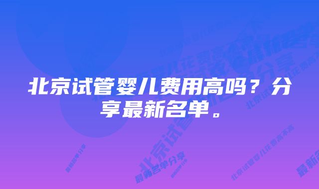 北京试管婴儿费用高吗？分享最新名单。