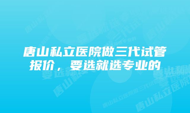 唐山私立医院做三代试管报价，要选就选专业的