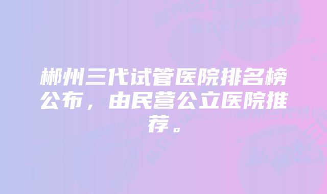 郴州三代试管医院排名榜公布，由民营公立医院推荐。