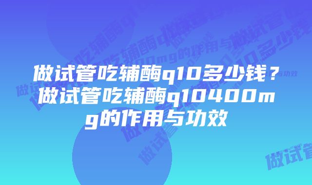 做试管吃辅酶q10多少钱？做试管吃辅酶q10400mg的作用与功效