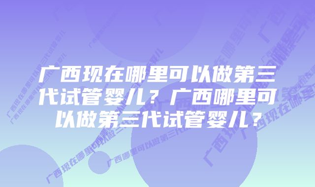 广西现在哪里可以做第三代试管婴儿？广西哪里可以做第三代试管婴儿？