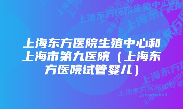 上海东方医院生殖中心和上海市第九医院（上海东方医院试管婴儿）