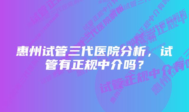 惠州试管三代医院分析，试管有正规中介吗？