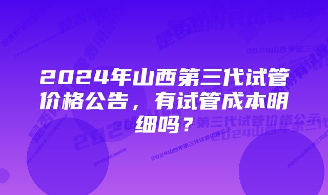 2024年山西第三代试管价格公告，有试管成本明细吗？