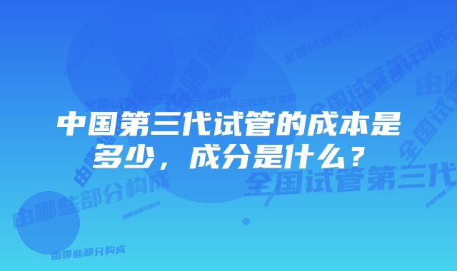 中国第三代试管的成本是多少，成分是什么？