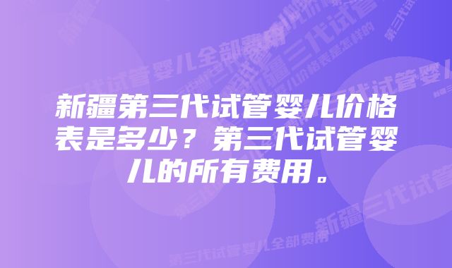 新疆第三代试管婴儿价格表是多少？第三代试管婴儿的所有费用。