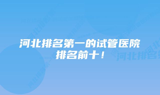 河北排名第一的试管医院排名前十！