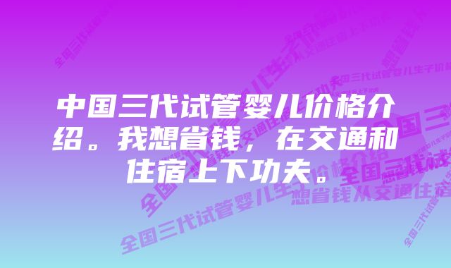 中国三代试管婴儿价格介绍。我想省钱，在交通和住宿上下功夫。