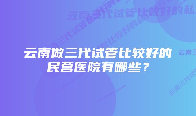 云南做三代试管比较好的民营医院有哪些？