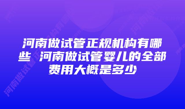 河南做试管正规机构有哪些 河南做试管婴儿的全部费用大概是多少