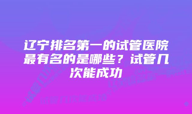 辽宁排名第一的试管医院最有名的是哪些？试管几次能成功