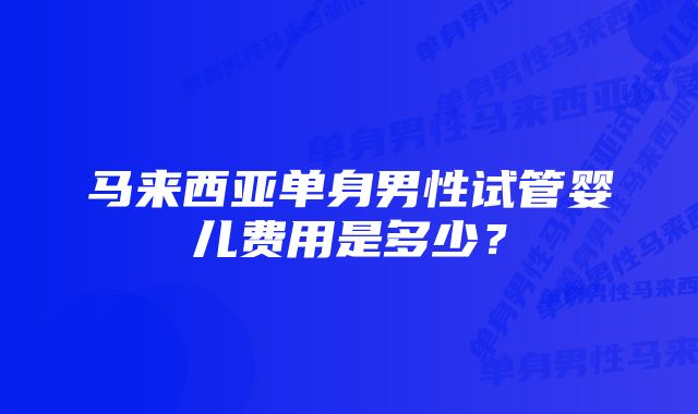 马来西亚单身男性试管婴儿费用是多少？